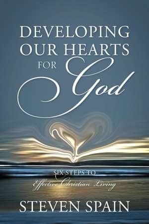 Developing Our Hearts for God: Six Steps to Effective Christian Living de Steven Spain