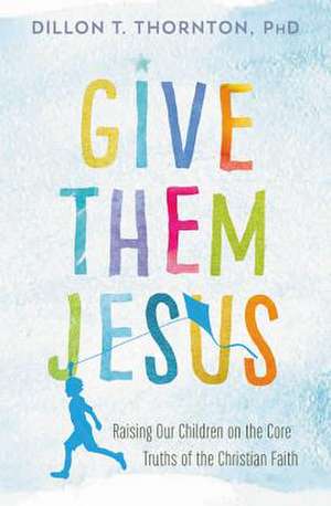 Give Them Jesus: Raising Our Children on the Core Truths of the Christian Faith de Dillon T. Thornton