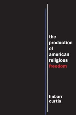 The Production of American Religious Freedom de Finbarr Curtis