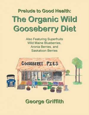 Prelude to Good Health: The Organic Wild Gooseberry Diet: Also Featuring Superfruits Wild Maine Blueberries, Aronia Berries, and Saskatoon Ber de George Griffith