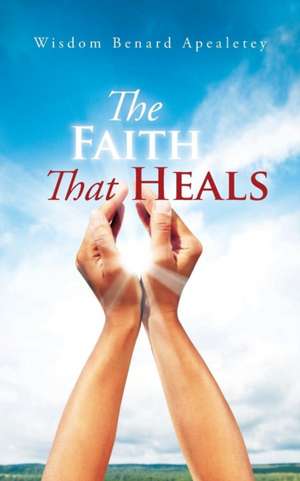 The Faith That Heals de Wisdom Benard Apealetey