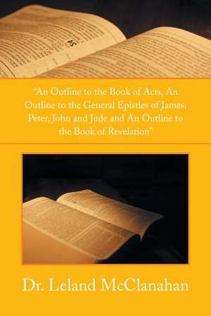 An Outline to the Book of Acts, an Outline to the General Epistles of James, Peter, John and Jude and an Outline to the Book of Revelation de Leland McClanahan