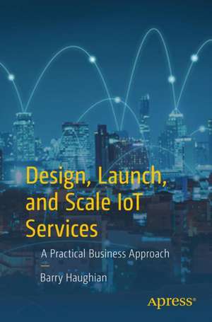 Design, Launch, and Scale IoT Services: A Practical Business Approach de Barry Haughian