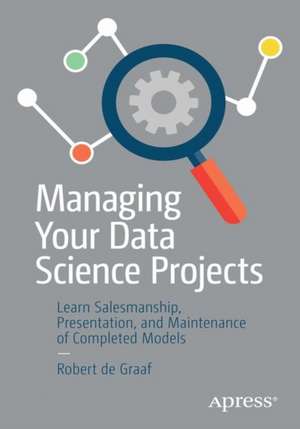 Managing Your Data Science Projects: Learn Salesmanship, Presentation, and Maintenance of Completed Models de Robert de Graaf