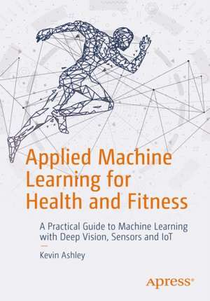 Applied Machine Learning for Health and Fitness: A Practical Guide to Machine Learning with Deep Vision, Sensors and IoT de Kevin Ashley