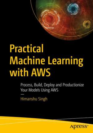 Practical Machine Learning with AWS: Process, Build, Deploy, and Productionize Your Models Using AWS de Himanshu Singh