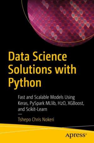 Data Science Solutions with Python: Fast and Scalable Models Using Keras, PySpark MLlib, H2O, XGBoost, and Scikit-Learn de Tshepo Chris Nokeri