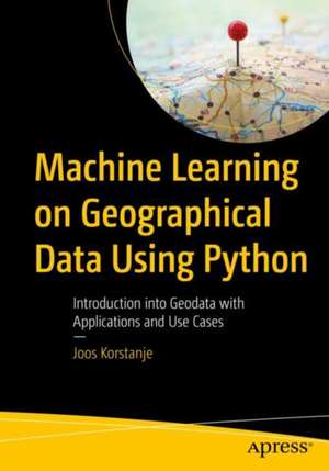 Machine Learning on Geographical Data Using Python: Introduction into Geodata with Applications and Use Cases de Joos Korstanje