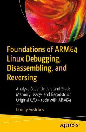 Foundations of ARM64 Linux Debugging, Disassembling, and Reversing: Analyze Code, Understand Stack Memory Usage, and Reconstruct Original C/C++ Code with ARM64 de Dmitry Vostokov