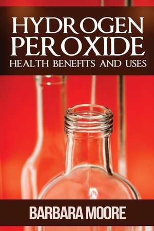 Hydrogen Peroxide Health Benefits and Uses de Barbara Moore