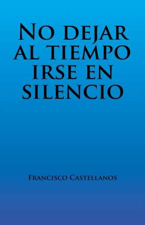 No Dejar Al Tiempo Irse En Silencio: Volume 1 de Francisco Castellanos