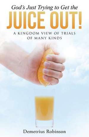 God's Just Trying to Get the Juice Out!: A Kingdom View of Trials of Many Kinds de Demetrius Robinson