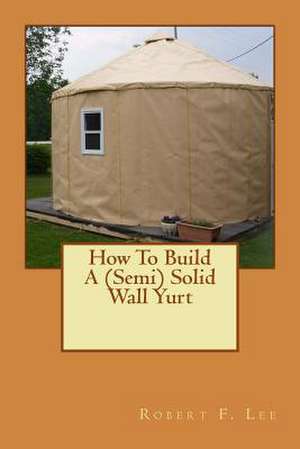 How to Build a (Semi) Solid Wall Yurt de Robert F. Lee