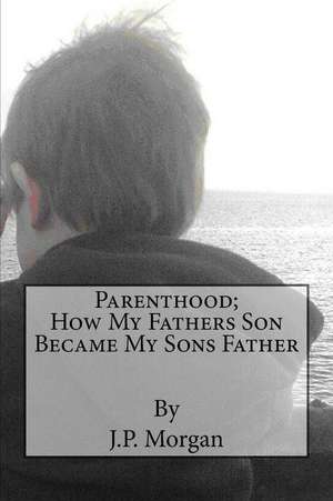 Parenthood; How My Fathers Son Became My Sons Father de J. P. Morgan