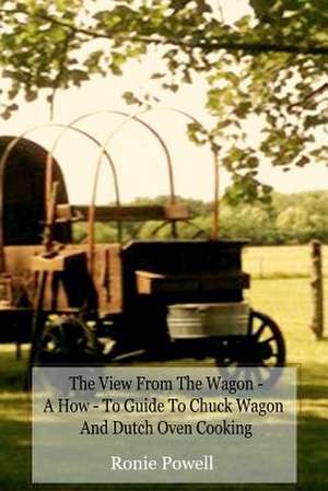 The View from the Wagon - A How-To Guide to Chuck Wagon and Dutch Oven Cooking de Ronie Powell