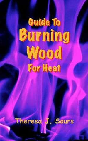 Guide to Burning Wood for Heat de Theresa J. Sours