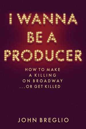 I Wanna Be a Producer: How to Make a Killing on Broadway...or Get Killed de John Breglio