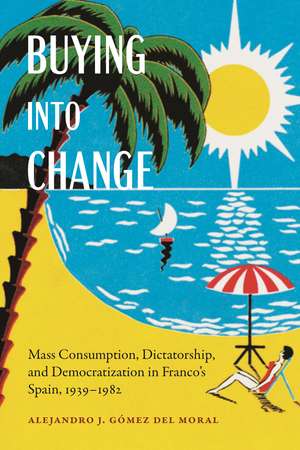 Buying into Change: Mass Consumption, Dictatorship, and Democratization in Franco's Spain, 1939-1982 de Alejandro J. Gómez del Moral