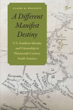 A Different Manifest Destiny: U.S. Southern Identity and Citizenship in Nineteenth-Century South America de Claire M. Wolnisty