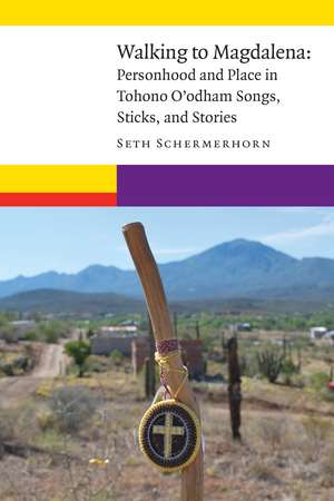 Walking to Magdalena: Personhood and Place in Tohono O'odham Songs, Sticks, and Stories de Seth Schermerhorn