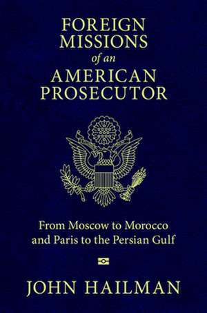 Foreign Missions of an American Prosecutor: From Moscow to Morocco and Paris to the Persian Gulf de John Hailman