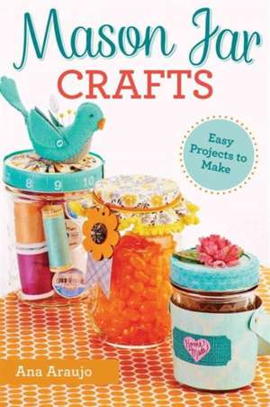 Mason Jar Crafts: Easy Projects to Make from Everyday Canning Jars de Ana Araujo