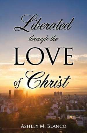 Liberated Through the Love of Christ de Ashley M. Blanco