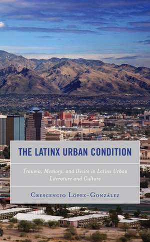 The Latinx Urban Condition: Trauma, Memory, and Desire in Latinx Urban Literature and Culture de Crescencio Lopez-Gonzalez