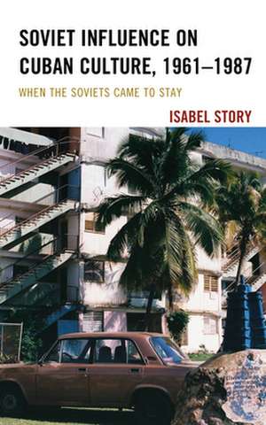 Soviet Influence on Cuban Culture, 1961-1987: When the Soviets Came to Stay de Isabel Story