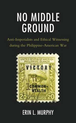 No Middle Ground: Anti-Imperialists and Ethical Witnessing during the Philippine-American War de Erin L. Murphy