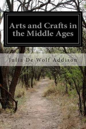 Arts and Crafts in the Middle Ages de Julia de Wolf Addison