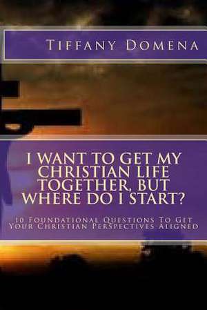 I Want to Get My Christian Life Together, But Where Do I Start? de Tiffany Domena