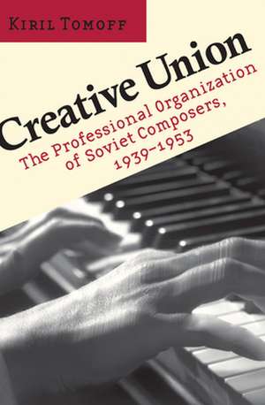 Creative Union – The Professional Organization of Soviet Composers, 1939–1953 de Kiril Tomoff