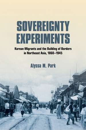 Sovereignty Experiments – Korean Migrants and the Building of Borders in Northeast Asia, 1860–1945 de Alyssa M. Park