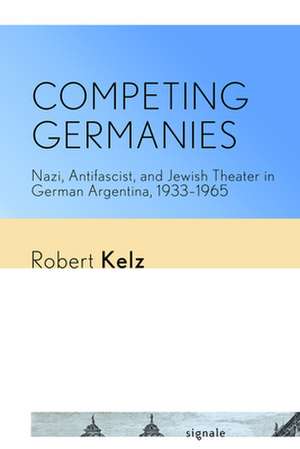 Competing Germanies – Nazi, Antifascist, and Jewish Theater in German Argentina, 1933–1965 de Robert Kelz