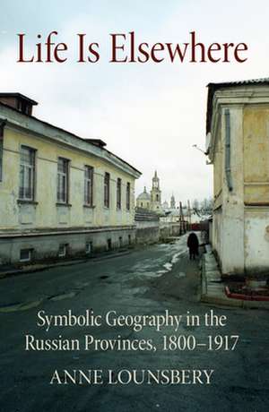 Life Is Elsewhere – Symbolic Geography in the Russian Provinces, 1800–1917 de Anne Lounsbery