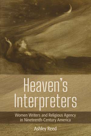 Heaven`s Interpreters – Women Writers and Religious Agency in Nineteenth–Century America de Ashley Reed