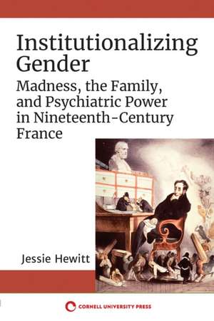 Institutionalizing Gender – Madness, the Family, and Psychiatric Power in Nineteenth–Century France de Jessie Hewitt