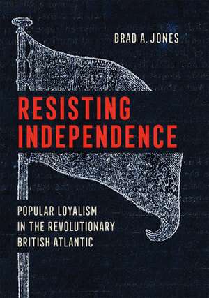 Resisting Independence – Popular Loyalism in the Revolutionary British Atlantic de Brad A. Jones