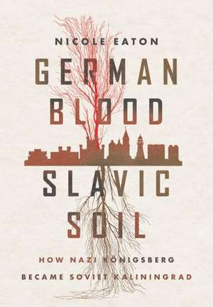 German Blood, Slavic Soil – How Nazi Königsberg Became Soviet Kaliningrad de Nicole Eaton