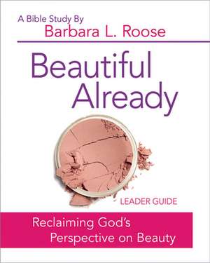 Beautiful Already - Women's Bible Study Leader Guide: Reclaiming God's Perspective on Beauty de Barbara L. Roose