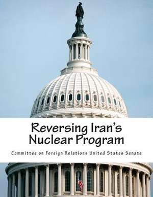 Reversing Iran's Nuclear Program de Committee on Foreign Relations United St