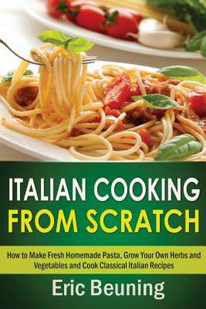 Italian Cooking from Scratch - How to Make Fresh Homemade Pasta, Grow Your Own Herbs and Vegetables and Cook Classical Italian Recipes de Eric Beuning