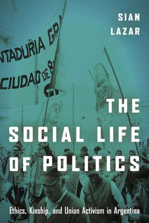 The Social Life of Politics – Ethics, Kinship, and Union Activism in Argentina de Sian Lazar