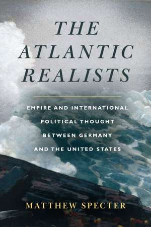 The Atlantic Realists – Empireand International Political Thought Between Germany and the United States de Matthew Specter