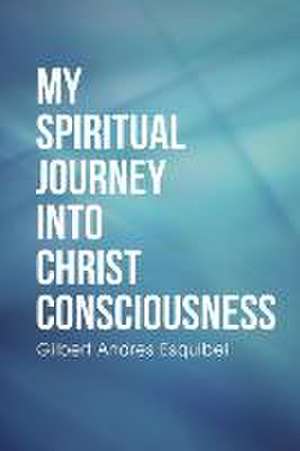 My Spiritual Journey Into Christ Consciousness: Destiny de Gilbert Andres Esquibel