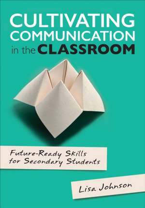 Cultivating Communication in the Classroom: Future-Ready Skills for Secondary Students de Lisa Ann Johnson