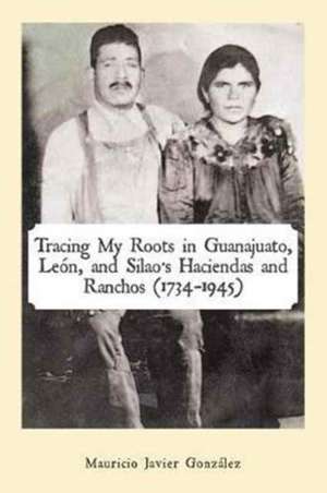 Tracing My Roots in Guanajuato, León, and Silao's Haciendas and Ranchos (1734-1945) de Mauricio Javier González