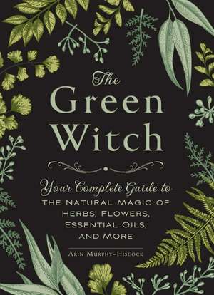 The Green Witch: Your Complete Guide to the Natural Magic of Herbs, Flowers, Essential Oils, and More de Arin Murphy-Hiscock