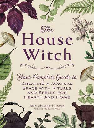 The House Witch: Your Complete Guide to Creating a Magical Space with Rituals and Spells for Hearth and Home de Arin Murphy-Hiscock